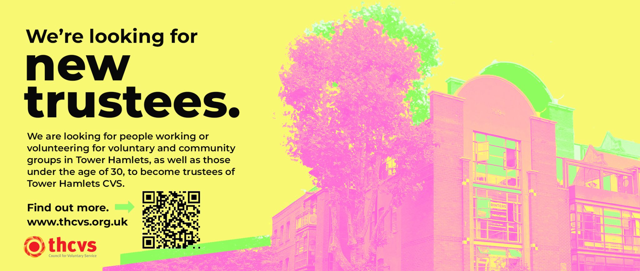 Bright yellow background with black text that reads: We’re looking for new trustees. We are looking for people working or volunteering for voluntary and community groups in Tower Hamlets, as well as those under the age of 30, to become trustees of Tower Hamlets CVS. Find out more. www.thcvs.org.uk Bright pink image of THCVS office at St. Hilda's. Bright green shading. THCVS logo in the bottom left corner.