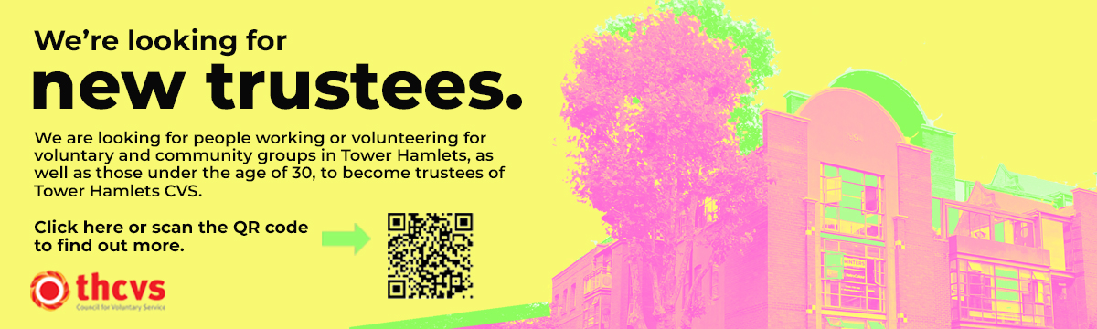 Bright yellow background with black text that reads: We’re looking for new trustees. We are looking for people working or volunteering for voluntary and community groups in Tower Hamlets, as well as those under the age of 30, to become trustees of Tower Hamlets CVS. Click here or scan the QR code to find out more. www.thcvs.org.uk Bright pink image of THCVS office at St. Hilda's. Bright green shading. THCVS logo in the bottom left corner.